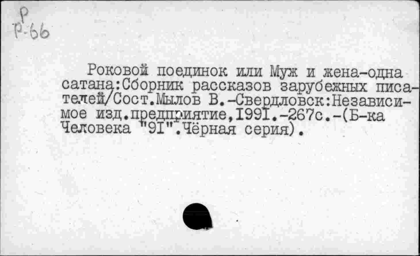 ﻿рры>
Роковой поединок или Муж и жена-одна сатана:Сборник рассказов зарубежных писа телей/Сост.Мылов В. -Свердловск:Независимое изд.предприятие,1991.-267с.-(Б-ка Человека *91".Чёрная серия).